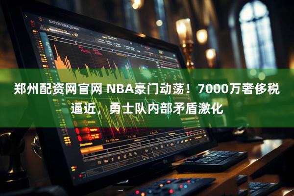 郑州配资网官网 NBA豪门动荡！7000万奢侈税逼近，勇士队内部矛盾激化