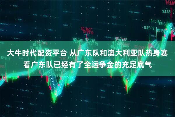 大牛时代配资平台 从广东队和澳大利亚队热身赛看广东队已经有了全运争金的充足底气
