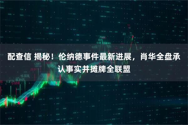 配查信 揭秘！伦纳德事件最新进展，肖华全盘承认事实并摊牌全联盟