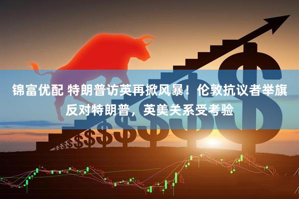锦富优配 特朗普访英再掀风暴！伦敦抗议者举旗反对特朗普，英美关系受考验