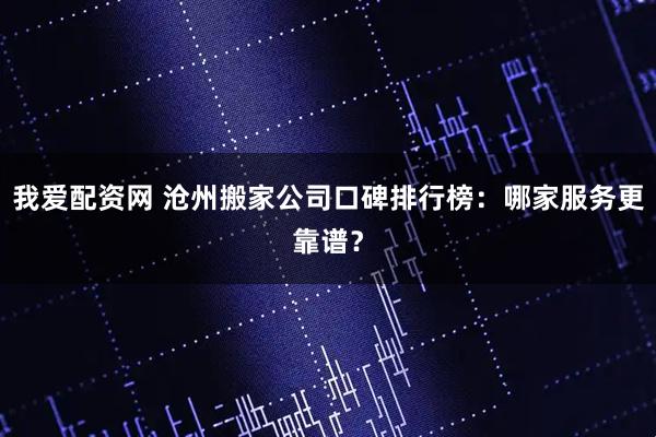 我爱配资网 沧州搬家公司口碑排行榜：哪家服务更靠谱？