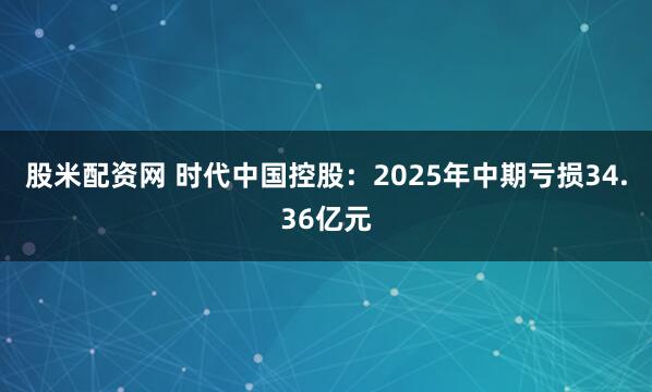 股米配资网 时代中国控股：2025年中期亏损34.36亿元