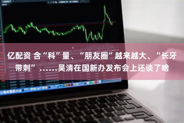 亿配资 含“科”量、“朋友圈”越来越大、“长牙带刺” ……吴清在国新办发布会上还谈了啥