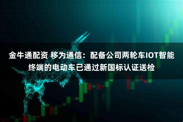 金牛通配资 移为通信：配备公司两轮车IOT智能终端的电动车已通过新国标认证送检