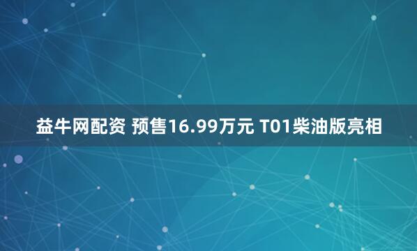 益牛网配资 预售16.99万元 T01柴油版亮相