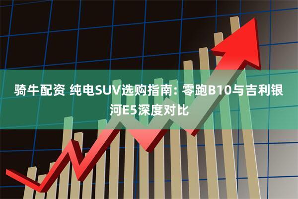 骑牛配资 纯电SUV选购指南: 零跑B10与吉利银河E5深度对比