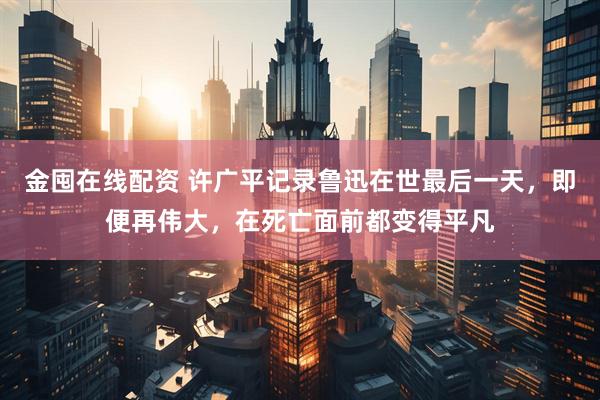金囤在线配资 许广平记录鲁迅在世最后一天，即便再伟大，在死亡面前都变得平凡