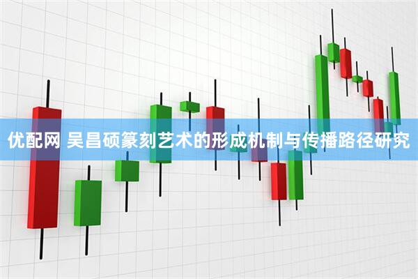 优配网 吴昌硕篆刻艺术的形成机制与传播路径研究