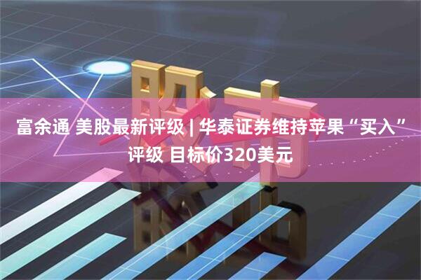 富余通 美股最新评级 | 华泰证券维持苹果“买入”评级 目标价320美元