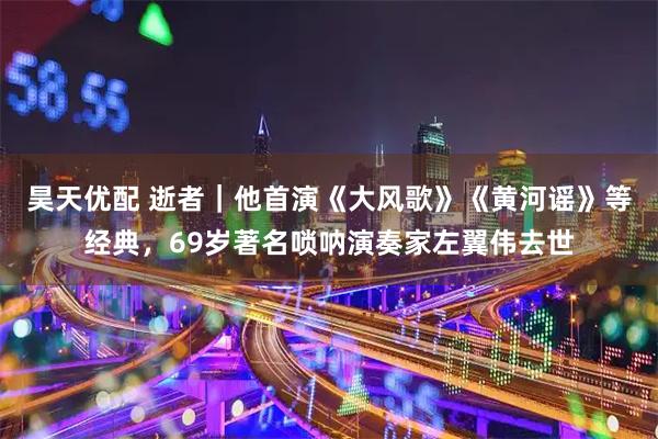 昊天优配 逝者｜他首演《大风歌》《黄河谣》等经典，69岁著名唢呐演奏家左翼伟去世